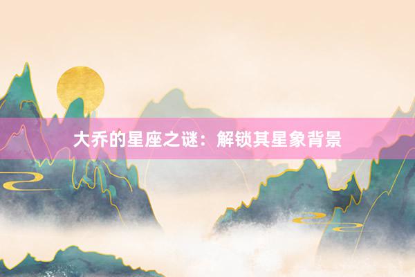 大乔的星座之谜：解锁其星象背景